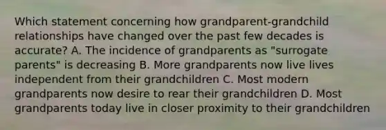 Which statement concerning how grandparent-grandchild relationships have changed over the past few decades is accurate? A. The incidence of grandparents as "surrogate parents" is decreasing B. More grandparents now live lives independent from their grandchildren C. Most modern grandparents now desire to rear their grandchildren D. Most grandparents today live in closer proximity to their grandchildren