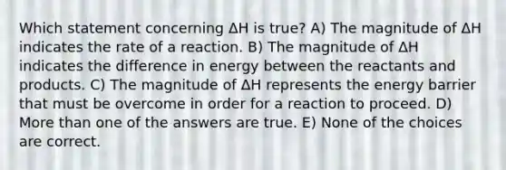 Which statement concerning ΔH is true? A) The magnitude of ΔH indicates the rate of a reaction. B) The magnitude of ΔH indicates the difference in energy between the reactants and products. C) The magnitude of ΔH represents the energy barrier that must be overcome in order for a reaction to proceed. D) More than one of the answers are true. E) None of the choices are correct.