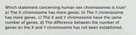 Which statement concerning human sex chromosomes is true? a) The X chromosome has more genes. b) The Y chromosome has more genes. c) The X and Y chromosome have the same number of genes. d) The difference between the number of genes on the X and Y chromosome has not been established.