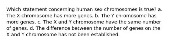 Which statement concerning human sex chromosomes is true? a. The X chromosome has more genes. b. The Y chromosome has more genes. c. The X and Y chromosome have the same number of genes. d. The difference between the number of genes on the X and Y chromosome has not been established.