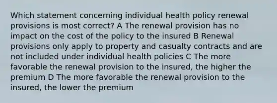 Which statement concerning individual health policy renewal provisions is most correct? A The renewal provision has no impact on the cost of the policy to the insured B Renewal provisions only apply to property and casualty contracts and are not included under individual health policies C The more favorable the renewal provision to the insured, the higher the premium D The more favorable the renewal provision to the insured, the lower the premium