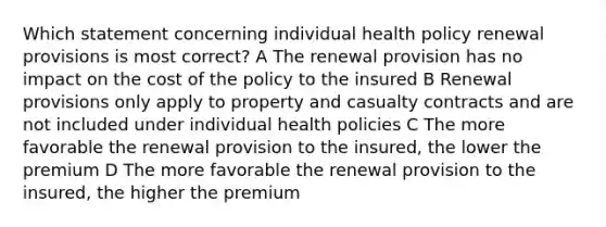 Which statement concerning individual health policy renewal provisions is most correct? A The renewal provision has no impact on the cost of the policy to the insured B Renewal provisions only apply to property and casualty contracts and are not included under individual health policies C The more favorable the renewal provision to the insured, the lower the premium D The more favorable the renewal provision to the insured, the higher the premium