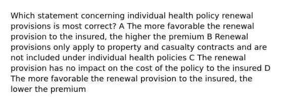 Which statement concerning individual health policy renewal provisions is most correct? A The more favorable the renewal provision to the insured, the higher the premium B Renewal provisions only apply to property and casualty contracts and are not included under individual health policies C The renewal provision has no impact on the cost of the policy to the insured D The more favorable the renewal provision to the insured, the lower the premium