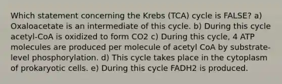 Which statement concerning the Krebs (TCA) cycle is FALSE? a) Oxaloacetate is an intermediate of this cycle. b) During this cycle acetyl-CoA is oxidized to form CO2 c) During this cycle, 4 ATP molecules are produced per molecule of acetyl CoA by substrate-level phosphorylation. d) This cycle takes place in the cytoplasm of prokaryotic cells. e) During this cycle FADH2 is produced.