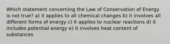 Which statement concerning the Law of Conservation of Energy is not true? a) it applies to all chemical changes b) it involves all different forms of energy c) it applies to nuclear reactions d) it includes potential energy e) it involves heat content of substances