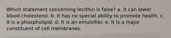 Which statement concerning lecithin is false? a. It can lower blood cholesterol. b. It has no special ability to promote health. c. It is a phospholipid. d. It is an emulsifier. e. It is a major constituent of cell membranes.