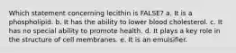 Which statement concerning lecithin is FALSE? a. It is a phospholipid. b. It has the ability to lower blood cholesterol. c. It has no special ability to promote health. d. It plays a key role in the structure of cell membranes. e. It is an emulsifier.