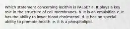 Which statement concerning lecithin is FALSE? a. ​It plays a key role in the structure of cell membranes. b. ​It is an emulsifier. c. ​It has the ability to lower blood cholesterol. d. ​It has no special ability to promote health. e. ​It is a phospholipid.