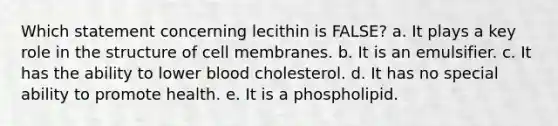 Which statement concerning lecithin is FALSE? a. ​It plays a key role in the structure of cell membranes. b. ​It is an emulsifier. c. ​It has the ability to lower blood cholesterol. d. ​It has no special ability to promote health. e. ​It is a phospholipid.