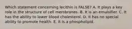 ​Which statement concerning lecithin is FALSE? A. ​It plays a key role in the structure of cell membranes. ​B. It is an emulsifier. C. It has the ability to lower blood cholesterol. ​D. It has no special ability to promote health. ​E. It is a phospholipid.