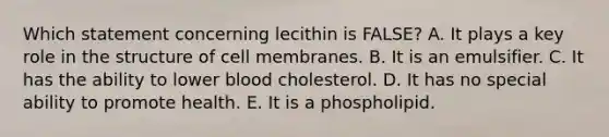 ​Which statement concerning lecithin is FALSE? A. ​It plays a key role in the structure of cell membranes. ​B. It is an emulsifier. C. It has the ability to lower blood cholesterol. ​D. It has no special ability to promote health. ​E. It is a phospholipid.