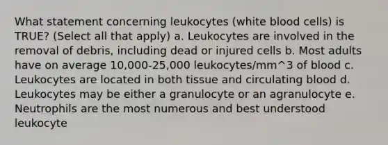 What statement concerning leukocytes (white blood cells) is TRUE? (Select all that apply) a. Leukocytes are involved in the removal of debris, including dead or injured cells b. Most adults have on average 10,000-25,000 leukocytes/mm^3 of blood c. Leukocytes are located in both tissue and circulating blood d. Leukocytes may be either a granulocyte or an agranulocyte e. Neutrophils are the most numerous and best understood leukocyte