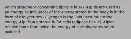 Which statement concerning lipids is false? -Lipids are used as an energy source -Most of the energy stored in the body is in the form of triglycerides -Glycogen is the lipid used for storing energy -Lipids are stored in fat cells (adipose tissue) -Lipids release more than twice the energy of carbohydrates when oxidized