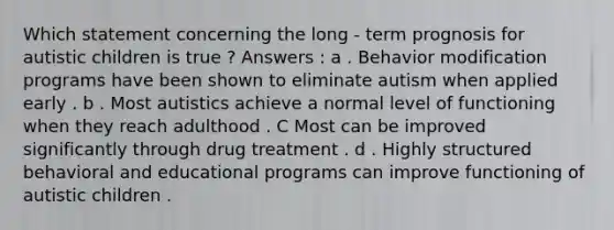 Which statement concerning the long - term prognosis for autistic children is true ? Answers : a . Behavior modification programs have been shown to eliminate autism when applied early . b . Most autistics achieve a normal level of functioning when they reach adulthood . C Most can be improved significantly through drug treatment . d . Highly structured behavioral and educational programs can improve functioning of autistic children .