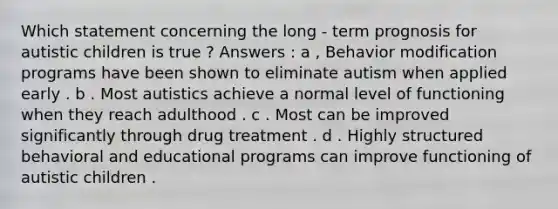 Which statement concerning the long - term prognosis for autistic children is true ? Answers : a , Behavior modification programs have been shown to eliminate autism when applied early . b . Most autistics achieve a normal level of functioning when they reach adulthood . c . Most can be improved significantly through drug treatment . d . Highly structured behavioral and educational programs can improve functioning of autistic children .