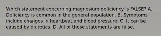 Which statement concerning magnesium deficiency is FALSE? A. Deficiency is common in the general population. B. Symptoms include changes in heartbeat and blood pressure. C. It can be caused by diuretics. D. All of these statements are false.