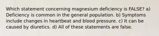 Which statement concerning magnesium deficiency is FALSE? a) Deficiency is common in the general population. b) Symptoms include changes in heartbeat and blood pressure. c) It can be caused by diuretics. d) All of these statements are false.