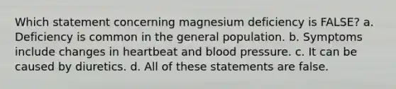 Which statement concerning magnesium deficiency is FALSE? a. Deficiency is common in the general population. b. Symptoms include changes in heartbeat and blood pressure. c. It can be caused by diuretics. d. All of these statements are false.