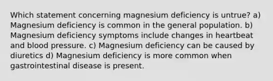 Which statement concerning magnesium deficiency is untrue? a) Magnesium deficiency is common in the general population. b) Magnesium deficiency symptoms include changes in heartbeat and blood pressure. c) Magnesium deficiency can be caused by diuretics d) Magnesium deficiency is more common when gastrointestinal disease is present.