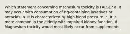 Which statement concerning magnesium toxicity is FALSE? a. It may occur with consumption of Mg-containing laxatives or antacids. b. It is characterized by high blood pressure. c. It is more common in the elderly with impaired kidney function. d. Magnesium toxicity would most likely occur from supplements.