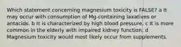 Which statement concerning magnesium toxicity is FALSE? a It may occur with consumption of Mg-containing laxatives or antacids. b It is characterized by high blood pressure. c It is more common in the elderly with impaired kidney function. d Magnesium toxicity would most likely occur from supplements.