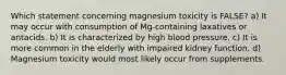 Which statement concerning magnesium toxicity is FALSE? a) It may occur with consumption of Mg-containing laxatives or antacids. b) It is characterized by high blood pressure. c) It is more common in the elderly with impaired kidney function. d) Magnesium toxicity would most likely occur from supplements.