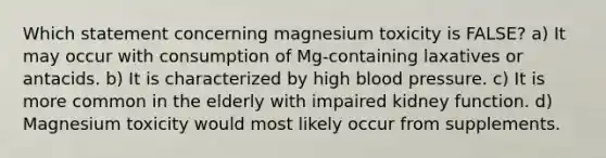 Which statement concerning magnesium toxicity is FALSE? a) It may occur with consumption of Mg-containing laxatives or antacids. b) It is characterized by high blood pressure. c) It is more common in the elderly with impaired kidney function. d) Magnesium toxicity would most likely occur from supplements.