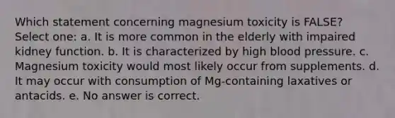 Which statement concerning magnesium toxicity is FALSE? Select one: a. It is more common in the elderly with impaired kidney function. b. It is characterized by high blood pressure. c. Magnesium toxicity would most likely occur from supplements. d. It may occur with consumption of Mg-containing laxatives or antacids. e. No answer is correct.