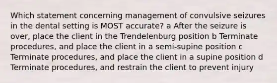 Which statement concerning management of convulsive seizures in the dental setting is MOST accurate? a After the seizure is over, place the client in the Trendelenburg position b Terminate procedures, and place the client in a semi-supine position c Terminate procedures, and place the client in a supine position d Terminate procedures, and restrain the client to prevent injury