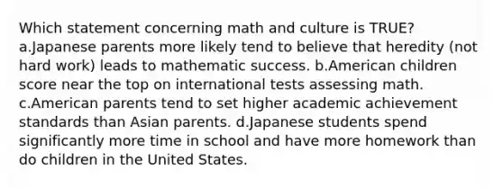 Which statement concerning math and culture is TRUE? a.Japanese parents more likely tend to believe that heredity (not hard work) leads to mathematic success. b.American children score near the top on international tests assessing math. c.American parents tend to set higher academic achievement standards than Asian parents. d.Japanese students spend significantly more time in school and have more homework than do children in the United States.