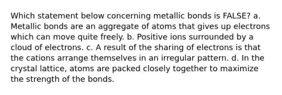 Which statement below concerning metallic bonds is FALSE? a. Metallic bonds are an aggregate of atoms that gives up electrons which can move quite freely. b. Positive ions surrounded by a cloud of electrons. c. A result of the sharing of electrons is that the cations arrange themselves in an irregular pattern. d. In the crystal lattice, atoms are packed closely together to maximize the strength of the bonds.