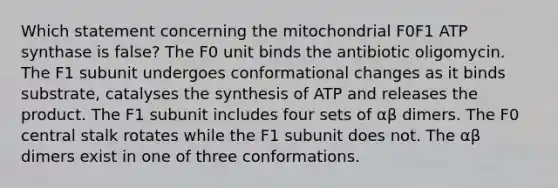 Which statement concerning the mitochondrial F0F1 ATP synthase is false? The F0 unit binds the antibiotic oligomycin. The F1 subunit undergoes conformational changes as it binds substrate, catalyses the synthesis of ATP and releases the product. The F1 subunit includes four sets of αβ dimers. The F0 central stalk rotates while the F1 subunit does not. The αβ dimers exist in one of three conformations.