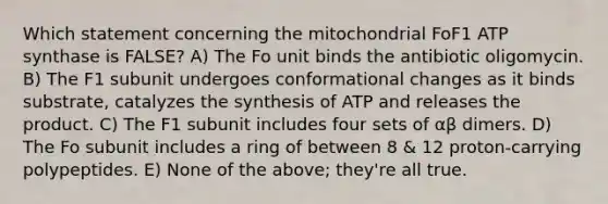 Which statement concerning the mitochondrial FoF1 ATP synthase is FALSE? A) The Fo unit binds the antibiotic oligomycin. B) The F1 subunit undergoes conformational changes as it binds substrate, catalyzes the synthesis of ATP and releases the product. C) The F1 subunit includes four sets of αβ dimers. D) The Fo subunit includes a ring of between 8 & 12 proton-carrying polypeptides. E) None of the above; they're all true.