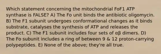 Which statement concerning the mitochondrial FoF1 ATP synthase is FALSE? A) The Fo unit binds the antibiotic oligomycin. B) The F1 subunit undergoes conformational changes as it binds substrate, catalyses the synthesis of ATP and releases the product. C) The F1 subunit includes four sets of αβ dimers. D) The Fo subunit includes a ring of between 9 & 12 proton-carrying polypeptides. E) None of the above; they're all true.