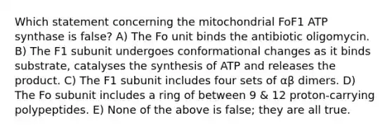 Which statement concerning the mitochondrial FoF1 ATP synthase is false? A) The Fo unit binds the antibiotic oligomycin. B) The F1 subunit undergoes conformational changes as it binds substrate, catalyses the synthesis of ATP and releases the product. C) The F1 subunit includes four sets of αβ dimers. D) The Fo subunit includes a ring of between 9 & 12 proton-carrying polypeptides. E) None of the above is false; they are all true.