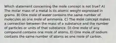 Which statement concerning the mole concept is not true? A) The molar mass of a metal is its atomic weight expressed in grams. B) One mole of water contains the same number of molecules as one mole of ammonia. C) The mole concept makes a connection between the mass of a substance and the number of particles or units of that substance. D) One mole of any compound contains one mole of atoms. E) One mole of sodium contains the same number of atoms as one mole of carbon.