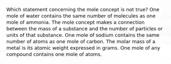 Which statement concerning the mole concept is not true? One mole of water contains the same number of molecules as one mole of ammonia. The mole concept makes a connection between the mass of a substance and the number of particles or units of that substance. One mole of sodium contains the same number of atoms as one mole of carbon. The molar mass of a metal is its atomic weight expressed in grams. One mole of any compound contains one mole of atoms.