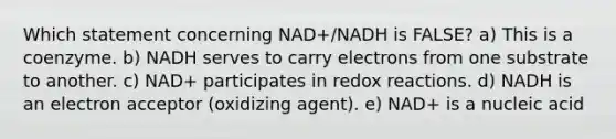 Which statement concerning NAD+/NADH is FALSE? a) This is a coenzyme. b) NADH serves to carry electrons from one substrate to another. c) NAD+ participates in redox reactions. d) NADH is an electron acceptor (oxidizing agent). e) NAD+ is a nucleic acid