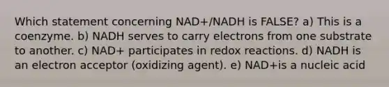 Which statement concerning NAD+/NADH is FALSE? a) This is a coenzyme. b) NADH serves to carry electrons from one substrate to another. c) NAD+ participates in redox reactions. d) NADH is an electron acceptor (oxidizing agent). e) NAD+is a nucleic acid