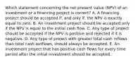 Which statement concerning the net present value (NPV) of an investment or a financing project is correct? A. A financing project should be accepted if, and only if, the NPV is exactly equal to zero. B. An investment project should be accepted only if the NPV is equal to the initial cash flow. C. Any type of project should be accepted if the NPV is positive and rejected if it is negative. D. Any type of project with greater total cash inflows than total cash outflows, should always be accepted. E. An investment project that has positive cash flows for every time period after the initial investment should be accepted.