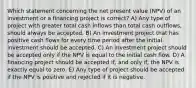 Which statement concerning the net present value (NPV) of an investment or a financing project is correct? A) Any type of project with greater total cash inflows than total cash outflows, should always be accepted. B) An investment project that has positive cash flows for every time period after the initial investment should be accepted. C) An investment project should be accepted only if the NPV is equal to the initial cash flow. D) A financing project should be accepted if, and only if, the NPV is exactly equal to zero. E) Any type of project should be accepted if the NPV is positive and rejected if it is negative.