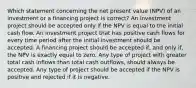 Which statement concerning the net present value (NPV) of an investment or a financing project is correct? An investment project should be accepted only if the NPV is equal to the initial cash flow. An investment project that has positive cash flows for every time period after the initial investment should be accepted. A financing project should be accepted if, and only if, the NPV is exactly equal to zero. Any type of project with greater total cash inflows than total cash outflows, should always be accepted. Any type of project should be accepted if the NPV is positive and rejected if it is negative.