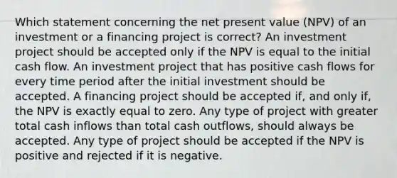 Which statement concerning the net present value (NPV) of an investment or a financing project is correct? An investment project should be accepted only if the NPV is equal to the initial cash flow. An investment project that has positive cash flows for every time period after the initial investment should be accepted. A financing project should be accepted if, and only if, the NPV is exactly equal to zero. Any type of project with greater total cash inflows than total cash outflows, should always be accepted. Any type of project should be accepted if the NPV is positive and rejected if it is negative.