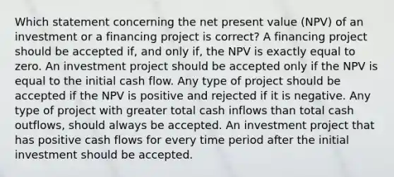 Which statement concerning the net present value (NPV) of an investment or a financing project is correct? A financing project should be accepted if, and only if, the NPV is exactly equal to zero. An investment project should be accepted only if the NPV is equal to the initial cash flow. Any type of project should be accepted if the NPV is positive and rejected if it is negative. Any type of project with greater total cash inflows than total cash outflows, should always be accepted. An investment project that has positive cash flows for every time period after the initial investment should be accepted.