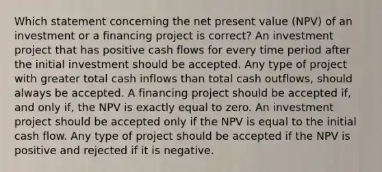 Which statement concerning the net present value (NPV) of an investment or a financing project is correct? An investment project that has positive cash flows for every time period after the initial investment should be accepted. Any type of project with greater total cash inflows than total cash outflows, should always be accepted. A financing project should be accepted if, and only if, the NPV is exactly equal to zero. An investment project should be accepted only if the NPV is equal to the initial cash flow. Any type of project should be accepted if the NPV is positive and rejected if it is negative.