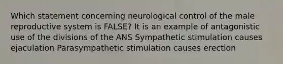 Which statement concerning neurological control of the male reproductive system is FALSE? It is an example of antagonistic use of the divisions of the ANS Sympathetic stimulation causes ejaculation Parasympathetic stimulation causes erection