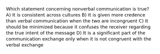 Which statement concerning nonverbal communication is true? A) It is consistent across cultures B) It is given more credence than verbal communication when the two are incongruent C) It should be minimized because it confuses the receiver regarding the true intent of the message D) It is a significant part of the communication exchange only when it is not congruent with the verbal exchange