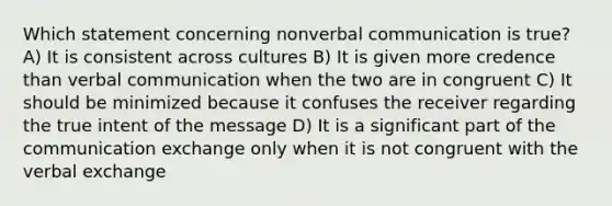 Which statement concerning nonverbal communication is true? A) It is consistent across cultures B) It is given more credence than verbal communication when the two are in congruent C) It should be minimized because it confuses the receiver regarding the true intent of the message D) It is a significant part of the communication exchange only when it is not congruent with the verbal exchange