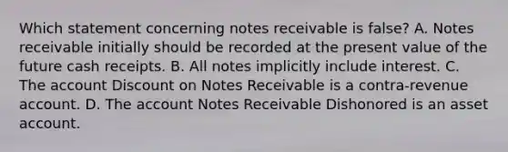 Which statement concerning <a href='https://www.questionai.com/knowledge/kNWH1Okbso-notes-receivable' class='anchor-knowledge'>notes receivable</a> is false? A. Notes receivable initially should be recorded at the present value of the future cash receipts. B. All notes implicitly include interest. C. The account Dis<a href='https://www.questionai.com/knowledge/kIt7oUhyhX-count-on' class='anchor-knowledge'>count on</a> Notes Receivable is a contra-revenue account. D. The account Notes Receivable Dishonored is an asset account.