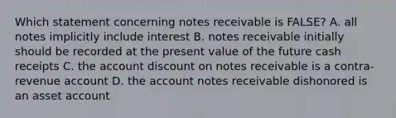 Which statement concerning notes receivable is FALSE? A. all notes implicitly include interest B. notes receivable initially should be recorded at the present value of the future cash receipts C. the account discount on notes receivable is a contra-revenue account D. the account notes receivable dishonored is an asset account